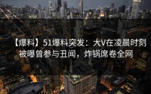 【爆料】51爆料突发：大V在凌晨时刻被曝曾参与丑闻，炸锅席卷全网