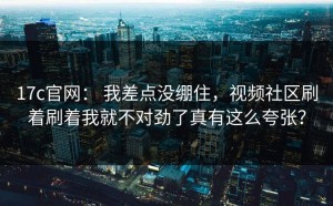 17c官网： 我差点没绷住，视频社区刷着刷着我就不对劲了真有这么夸张？