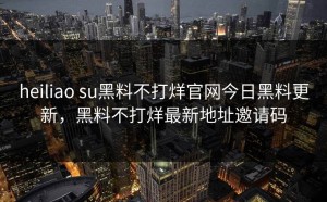 heiliao su黑料不打烊官网今日黑料更新，黑料不打烊最新地址邀请码