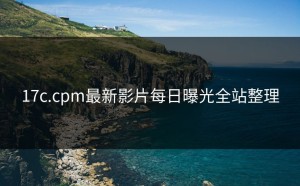 17c.cpm最新影片每日曝光全站整理