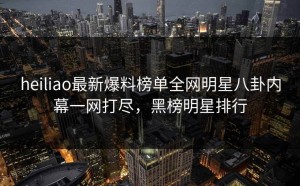 heiliao最新爆料榜单全网明星八卦内幕一网打尽，黑榜明星排行
