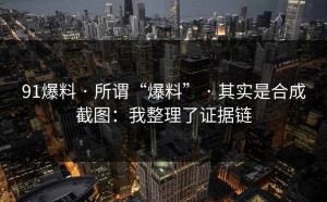91爆料 · 所谓“爆料” · 其实是合成截图：我整理了证据链
