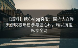 【爆料】糖心vlog突发：圈内人在昨天傍晚被曝曾参与溏心tv，难以抗拒席卷全网