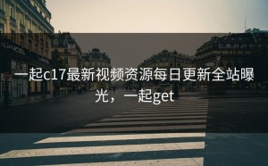 一起c17最新视频资源每日更新全站曝光，一起get