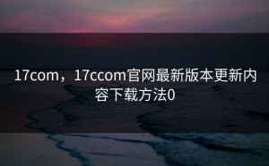 17com，17ccom官网最新版本更新内容下载方法0