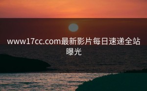 www17cc.com最新影片每日速递全站曝光