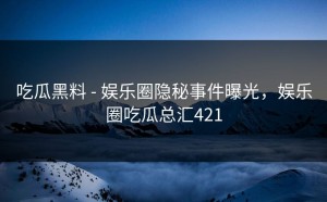 吃瓜黑料 - 娱乐圈隐秘事件曝光，娱乐圈吃瓜总汇421