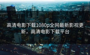 高清电影下载1080p全网最新影视更新，高清电影下载平台