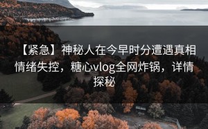 【紧急】神秘人在今早时分遭遇真相 情绪失控，糖心vlog全网炸锅，详情探秘