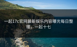 一起17c官网最新娱乐内容曝光每日整理，一起十七