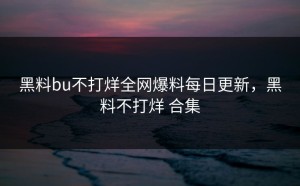 黑料bu不打烊全网爆料每日更新，黑料不打烊 合集