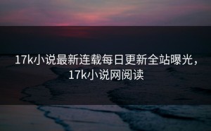 17k小说最新连载每日更新全站曝光，17k小说网阅读