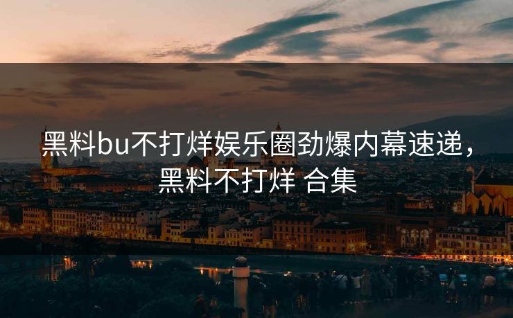 黑料bu不打烊娱乐圈劲爆内幕速递，黑料不打烊 合集