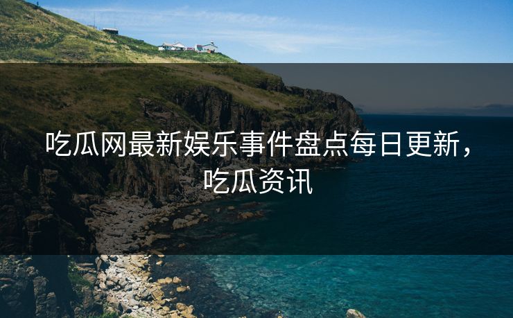 吃瓜网最新娱乐事件盘点每日更新，吃瓜资讯