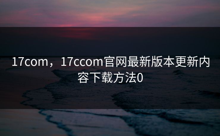 17com，17ccom官网最新版本更新内容下载方法0