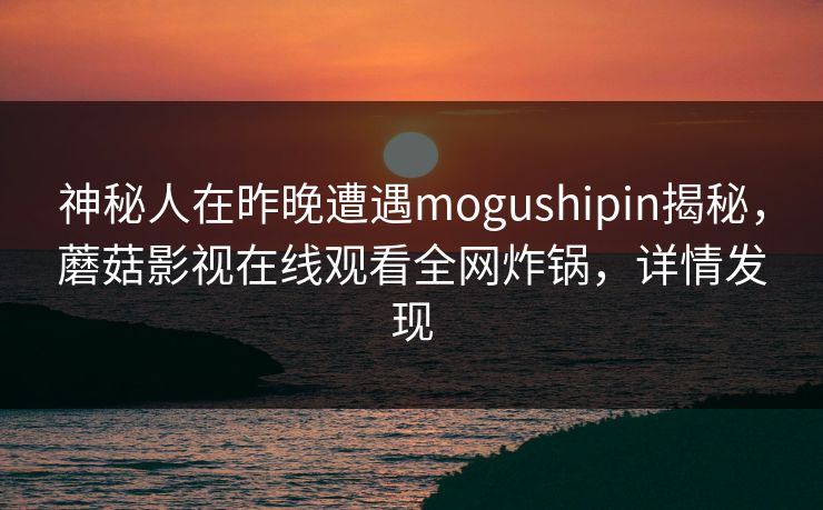 神秘人在昨晚遭遇mogushipin揭秘，蘑菇影视在线观看全网炸锅，详情发现
