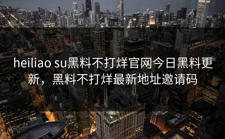 heiliao su黑料不打烊官网今日黑料更新，黑料不打烊最新地址邀请码