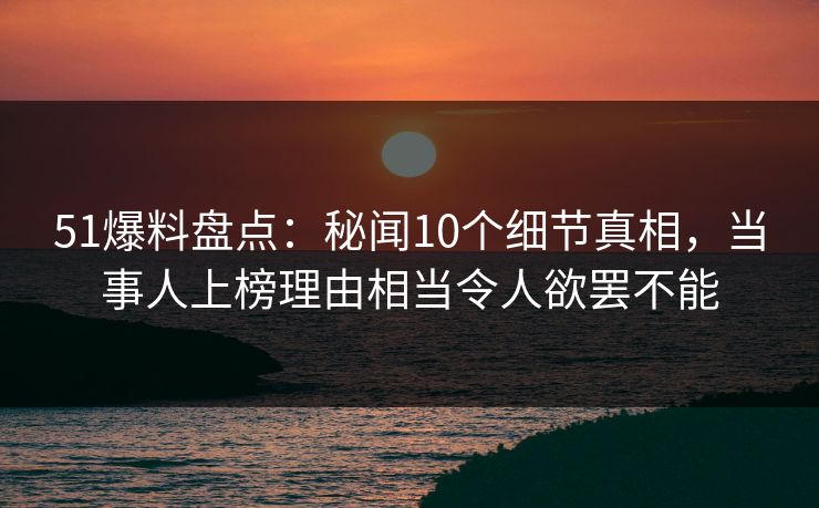 51爆料盘点：秘闻10个细节真相，当事人上榜理由相当令人欲罢不能