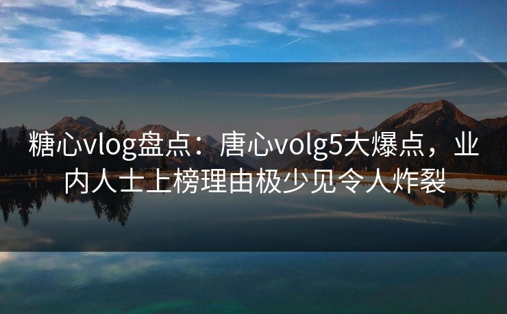 糖心vlog盘点：唐心volg5大爆点，业内人士上榜理由极少见令人炸裂