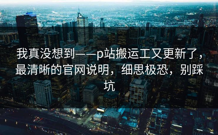 我真没想到——p站搬运工又更新了，最清晰的官网说明，细思极恐，别踩坑