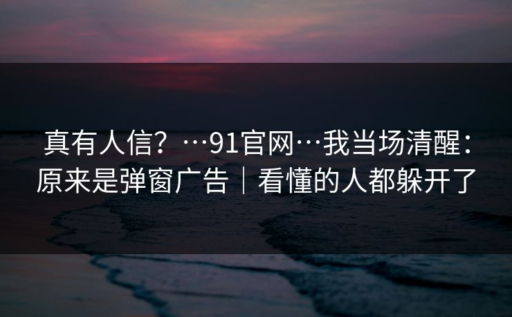 真有人信？…91官网…我当场清醒：原来是弹窗广告｜看懂的人都躲开了