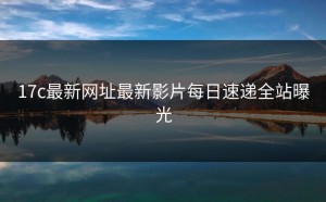 17c最新网址最新影片每日速递全站曝光