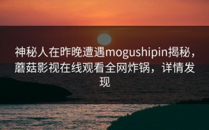 神秘人在昨晚遭遇mogushipin揭秘，蘑菇影视在线观看全网炸锅，详情发现