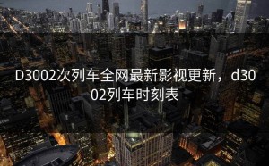 D3002次列车全网最新影视更新，d3002列车时刻表