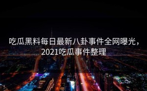 吃瓜黑料每日最新八卦事件全网曝光，2021吃瓜事件整理