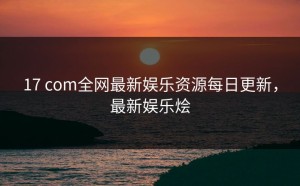 17 com全网最新娱乐资源每日更新，最新娱乐烩