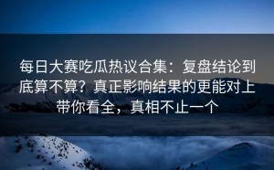 每日大赛吃瓜热议合集：复盘结论到底算不算？真正影响结果的更能对上带你看全，真相不止一个