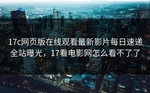 17c网页版在线观看最新影片每日速递全站曝光，17看电影网怎么看不了了