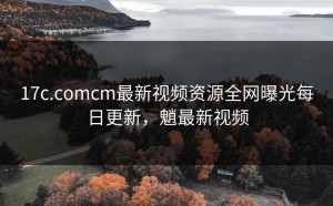 17c.comcm最新视频资源全网曝光每日更新，魈最新视频