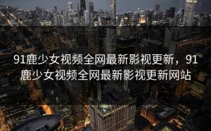 91鹿少女视频全网最新影视更新，91鹿少女视频全网最新影视更新网站