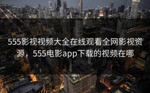 555影视视频大全在线观看全网影视资源，555电影app下载的视频在哪
