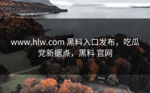 www.hlw.com 黑料入口发布，吃瓜党新据点，黑料 官网