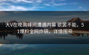 大V在晚高峰间遭遇内幕 欲罢不能，51爆料全网炸锅，详情围观