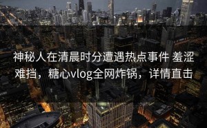 神秘人在清晨时分遭遇热点事件 羞涩难挡，糖心vlog全网炸锅，详情直击
