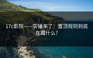 17c影院——实锤来了：置顶规则到底在藏什么?