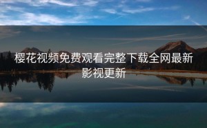 樱花视频免费观看完整下载全网最新影视更新