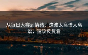 从每日大赛到情绪：这波太离谱太离谱，建议反复看