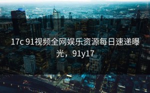 17c 91视频全网娱乐资源每日速递曝光，91y17