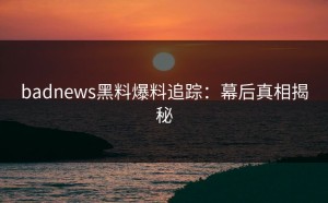badnews黑料爆料追踪：幕后真相揭秘