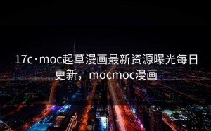 17c·moc起草漫画最新资源曝光每日更新，mocmoc漫画