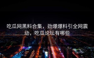 吃瓜网黑料合集，劲爆爆料引全网震动，吃瓜论坛有哪些