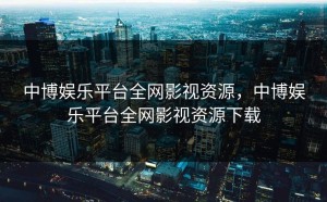 中博娱乐平台全网影视资源，中博娱乐平台全网影视资源下载