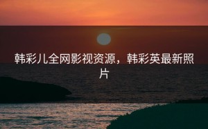 韩彩儿全网影视资源，韩彩英最新照片