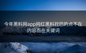 今年黑料网app网红黑料拧巴的点不在内容而在关键词