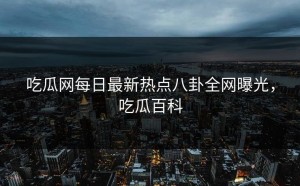 吃瓜网每日最新热点八卦全网曝光，吃瓜百科