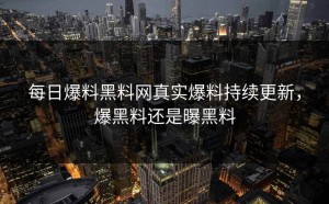 每日爆料黑料网真实爆料持续更新，爆黑料还是曝黑料